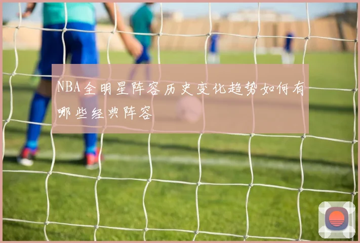 NBA全明星阵容历史变化趋势如何有哪些经典阵容