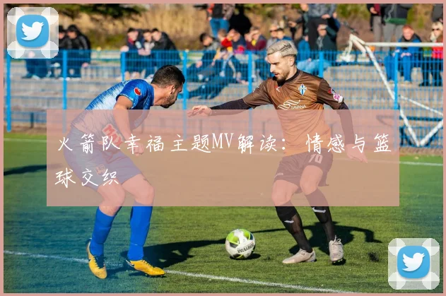 火箭队幸福主题MV解读：情感与篮球交织