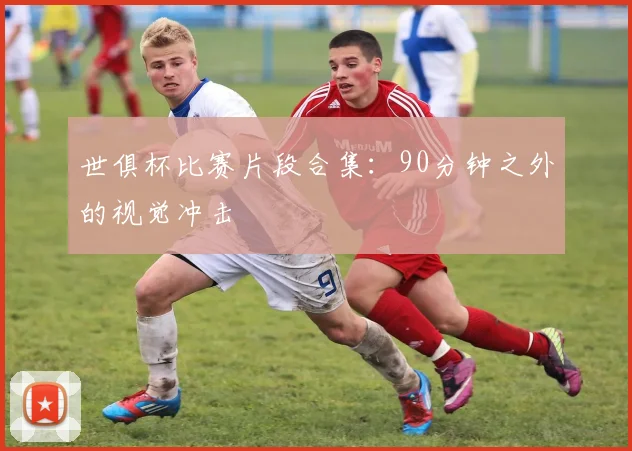 世俱杯比赛片段合集:90分钟之外的视觉冲击