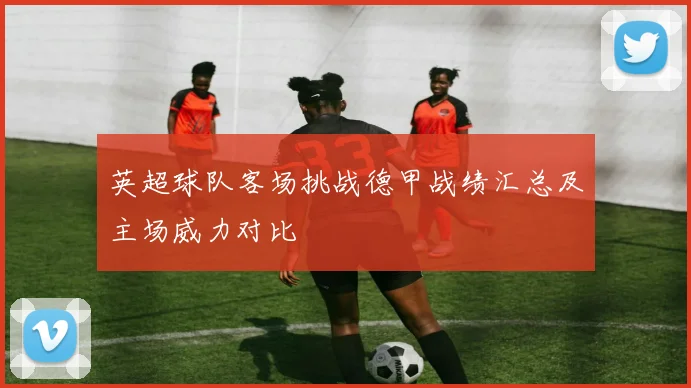 英超球队客场挑战德甲战绩汇总及主场威力对比