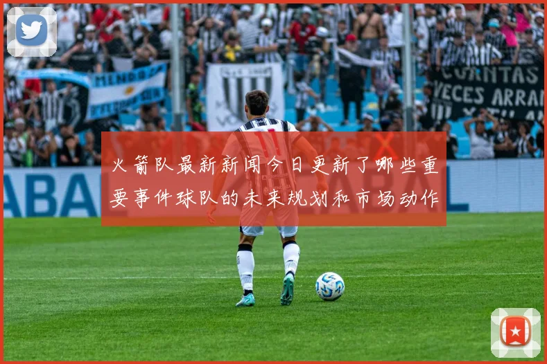 火箭队最新新闻今日更新了哪些重要事件球队的未来规划和市场动作有哪些亮点