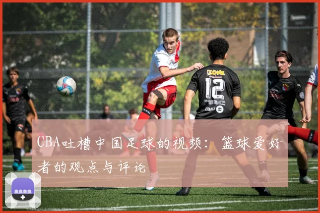 CBA吐槽中国足球的视频:篮球爱好者的观点与评论