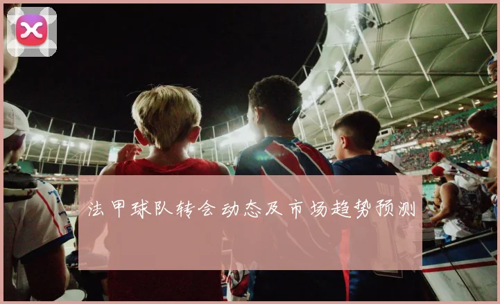 法甲球队转会动态及市场趋势预测