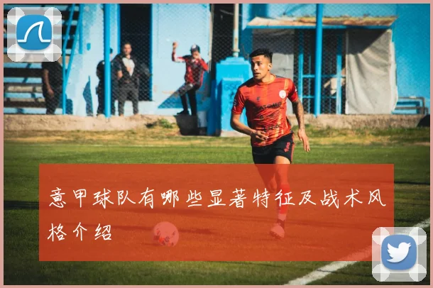 意甲球队有哪些显著特征及战术风格介绍